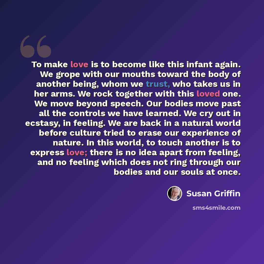 “To make love is to become like this infant again. We grope with our mouths toward the body of another being, whom we trust, who takes us in her arms. We rock together with this loved one. We move beyond speech. Our bodies move past all the controls we have learned. We cry out in ecstasy, in…” quote by Susan Griffin