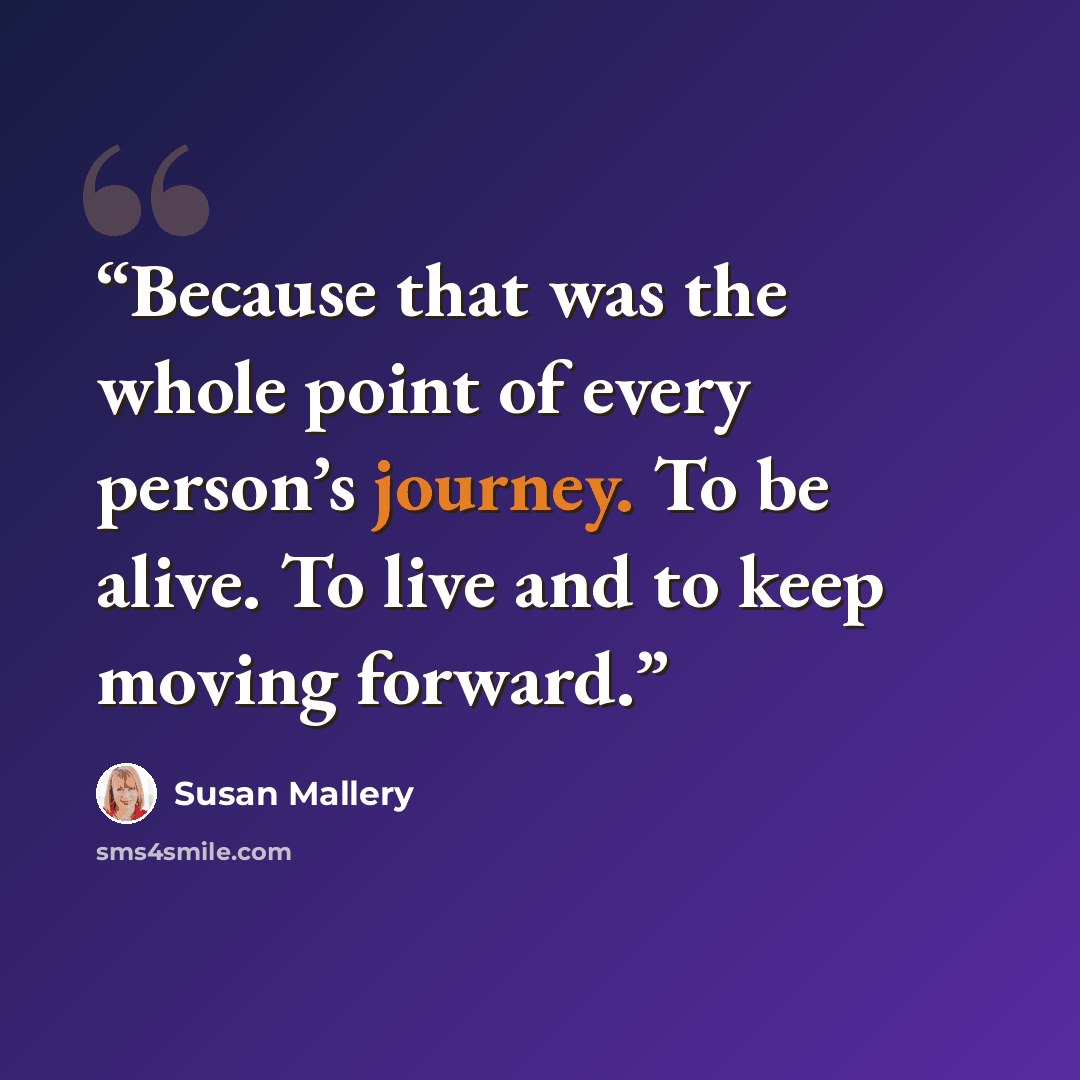 “Because that was the whole point of every person’s journey. To be alive. To live and to keep moving forward.” quote by Susan Mallery