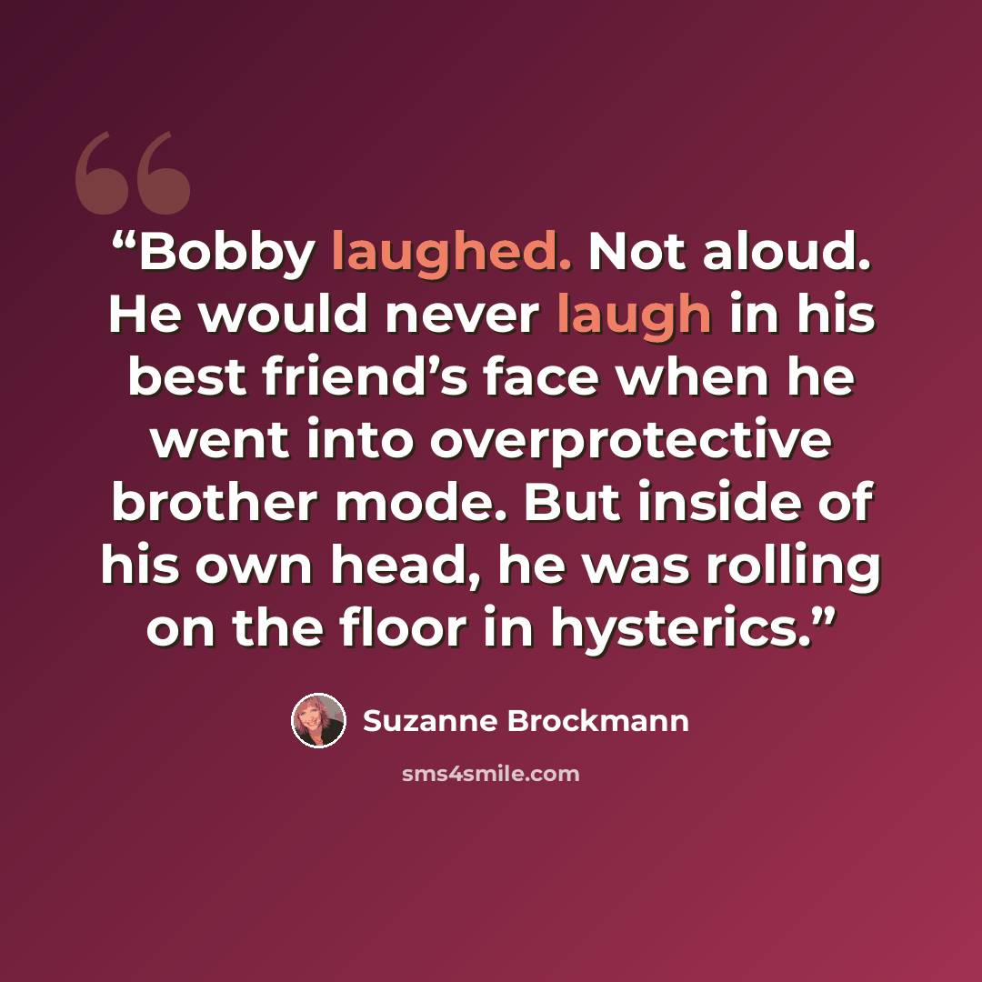 “Bobby laughed. Not aloud. He would never laugh in his best friend’s face when he went into overprotective brother mode. But inside of his own head, he was rolling on the floor in hysterics.” quote by Suzanne Brockmann