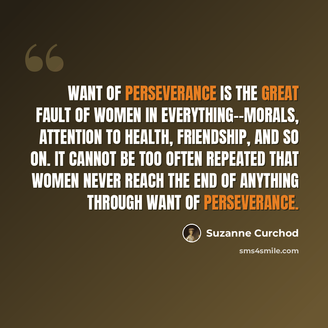 “Want of perseverance is the great fault of women in everything--morals, attention to health, friendship, and so on. It cannot be too often repeated that women never reach the end of anything through want of perseverance.” quote by Suzanne Curchod