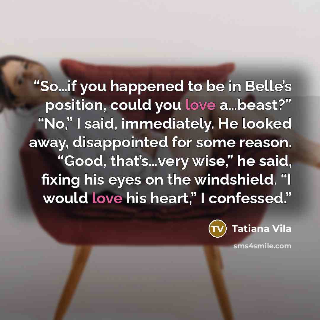 “So…if you happened to be in Belle’s position, could you love a…beast?” “No,” I said, immediately. He looked away, disappointed for some reason. “Good, that’s…very wise,” he said, fixing his eyes on the windshield. “I would love his heart,” I confessed.” quote by Tatiana Vila