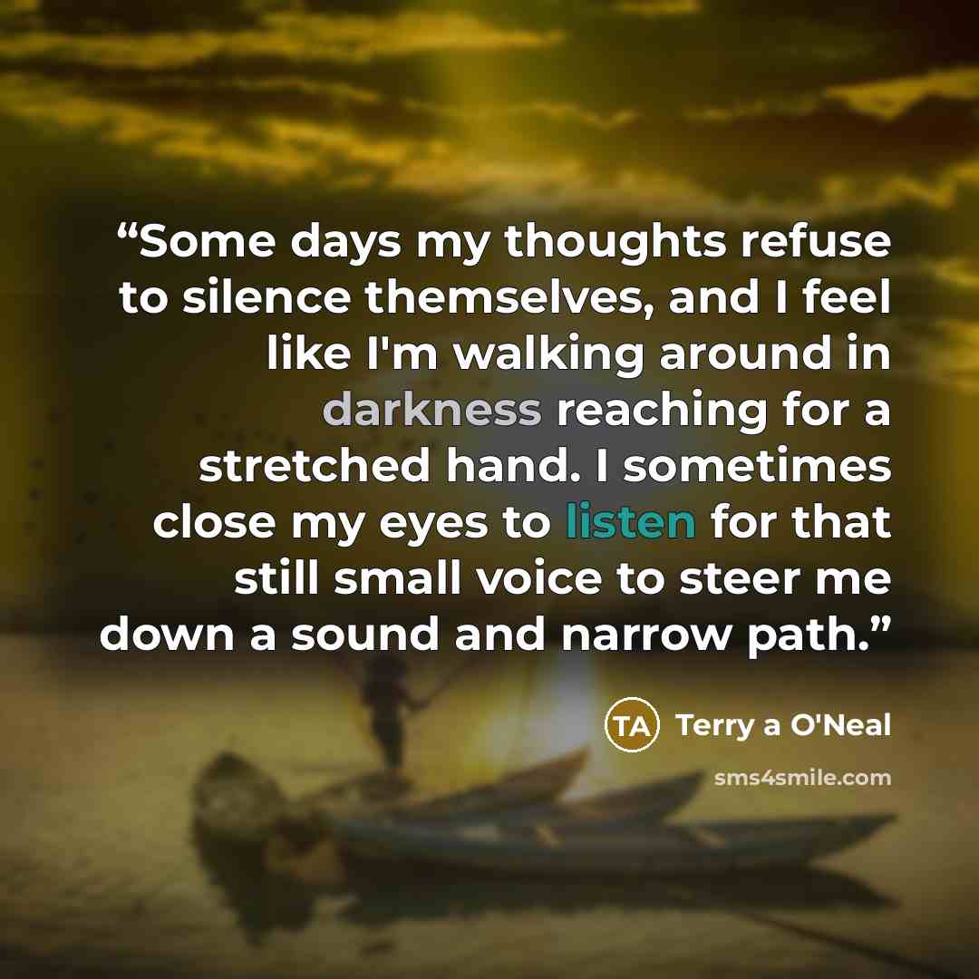 “Some days my thoughts refuse to silence themselves, and I feel like I'm walking around in darkness reaching for a stretched hand. I sometimes close my eyes to listen for that still small voice to steer me down a sound and narrow path.” quote by Terry a O'Neal