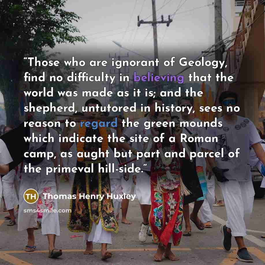 “Those who are ignorant of Geology, find no difficulty in believing that the world was made as it is; and the shepherd, untutored in history, sees no reason to regard the green mounds which indicate the site of a Roman camp, as aught but part and parcel of the primeval hill-side.” quote by Thomas Henry Huxley