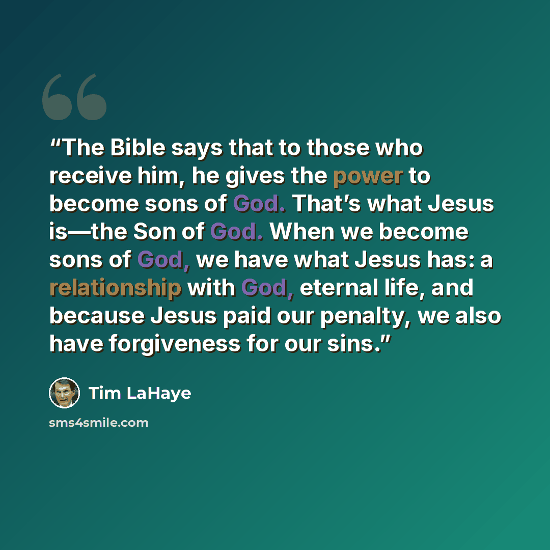 “The Bible says that to those who receive him, he gives the power to become sons of God. That’s what Jesus is—the Son of God. When we become sons of God, we have what Jesus has: a relationship with God, eternal life, and because Jesus paid our penalty, we also have forgiveness for our sins.” quote by Tim LaHaye