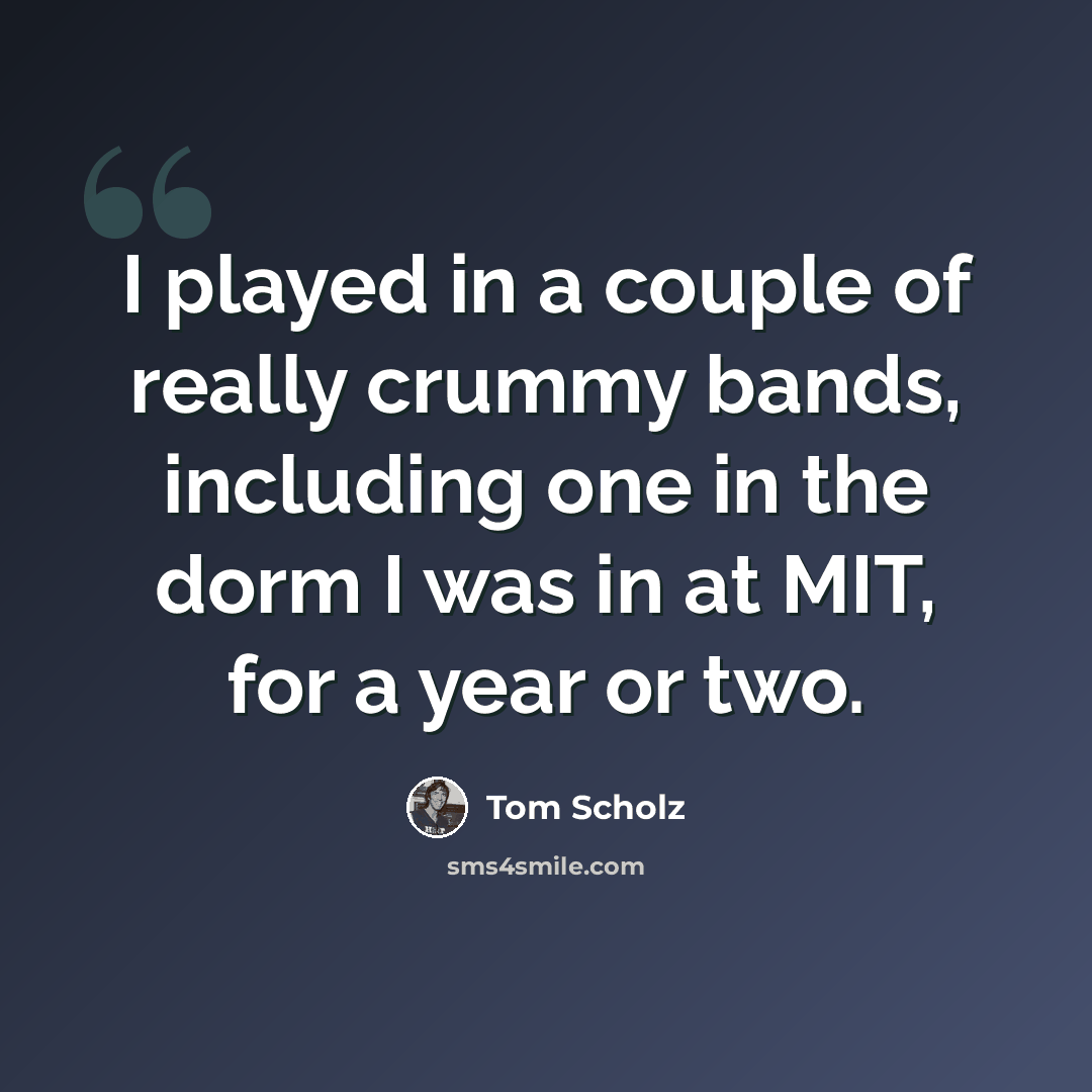 “I played in a couple of really crummy bands, including one in the dorm I was in at MIT, for a year or two.” quote by Tom Scholz