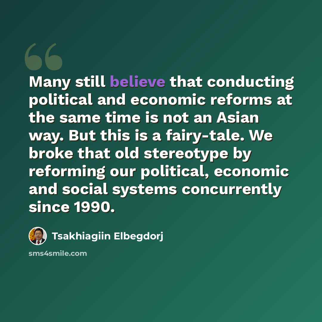 “Many still believe that conducting political and economic reforms at the same time is not an Asian way. But this is a fairy-tale. We broke that old stereotype by reforming our political, economic and social systems concurrently since 1990.” quote by Tsakhiagiin Elbegdorj