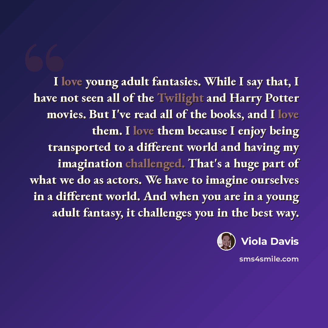 “I love young adult fantasies. While I say that, I have not seen all of the Twilight and Harry Potter movies. But I've read all of the books, and I love them. I love them because I enjoy being transported to a different world and having my imagination challenged. That's a huge part of what we do as…” quote by Viola Davis
