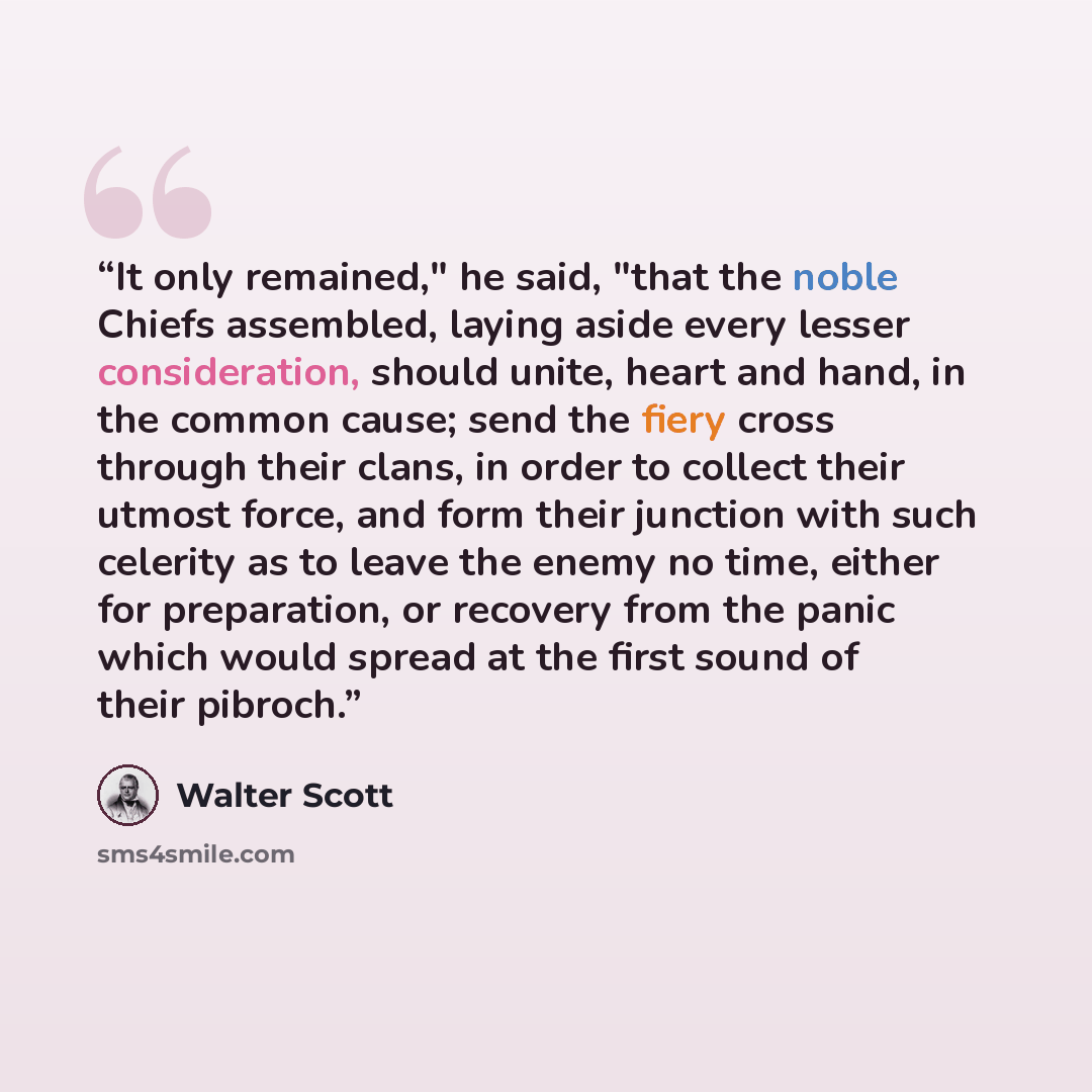 “It only remained," he said, "that the noble Chiefs assembled, laying aside every lesser consideration, should unite, heart and hand, in the common cause; send the fiery cross through their clans, in order to collect their utmost force, and form their junction with such celerity as to leave the…” quote by Walter Scott