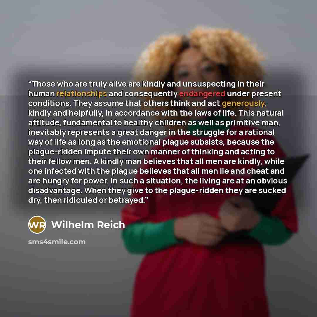 “Those who are truly alive are kindly and unsuspecting in their human relationships and consequently endangered under present conditions. They assume that others think and act generously, kindly and helpfully, in accordance with the laws of life. This natural attitude, fundamental to healthy…” quote by Wilhelm Reich