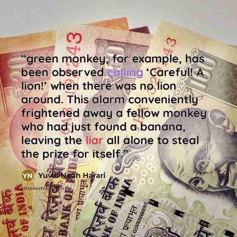 “green monkey, for example, has been observed calling ‘Careful! A lion!’ when there was no lion around. This alarm conveniently frightened away a fellow monkey who had just found a banana, leaving the liar all alone to steal the prize for itself.” quote by Yuval Noah Harari