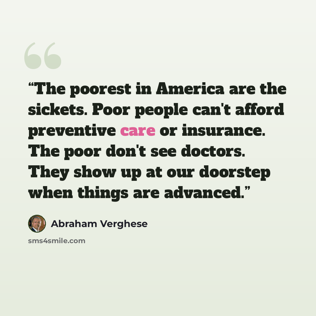 “The poorest in America are the sickets. Poor people can't afford preventive care or insurance. The poor don't see doctors. They show up at our doorstep when things are advanced.” quote by Abraham Verghese
