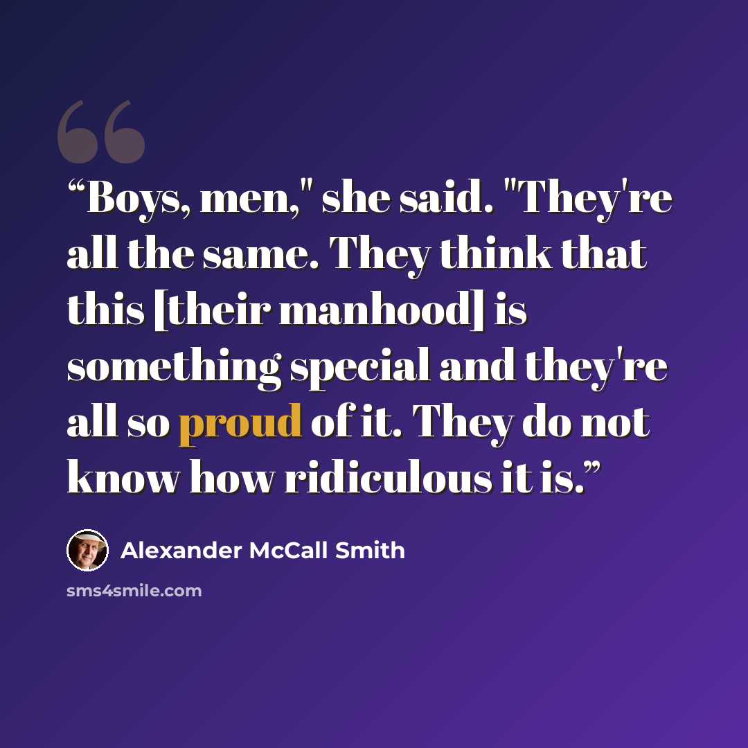 “Boys, men," she said. "They're all the same. They think that this [their manhood] is something special and they're all so proud of it. They do not know how ridiculous it is.” quote by Alexander McCall Smith