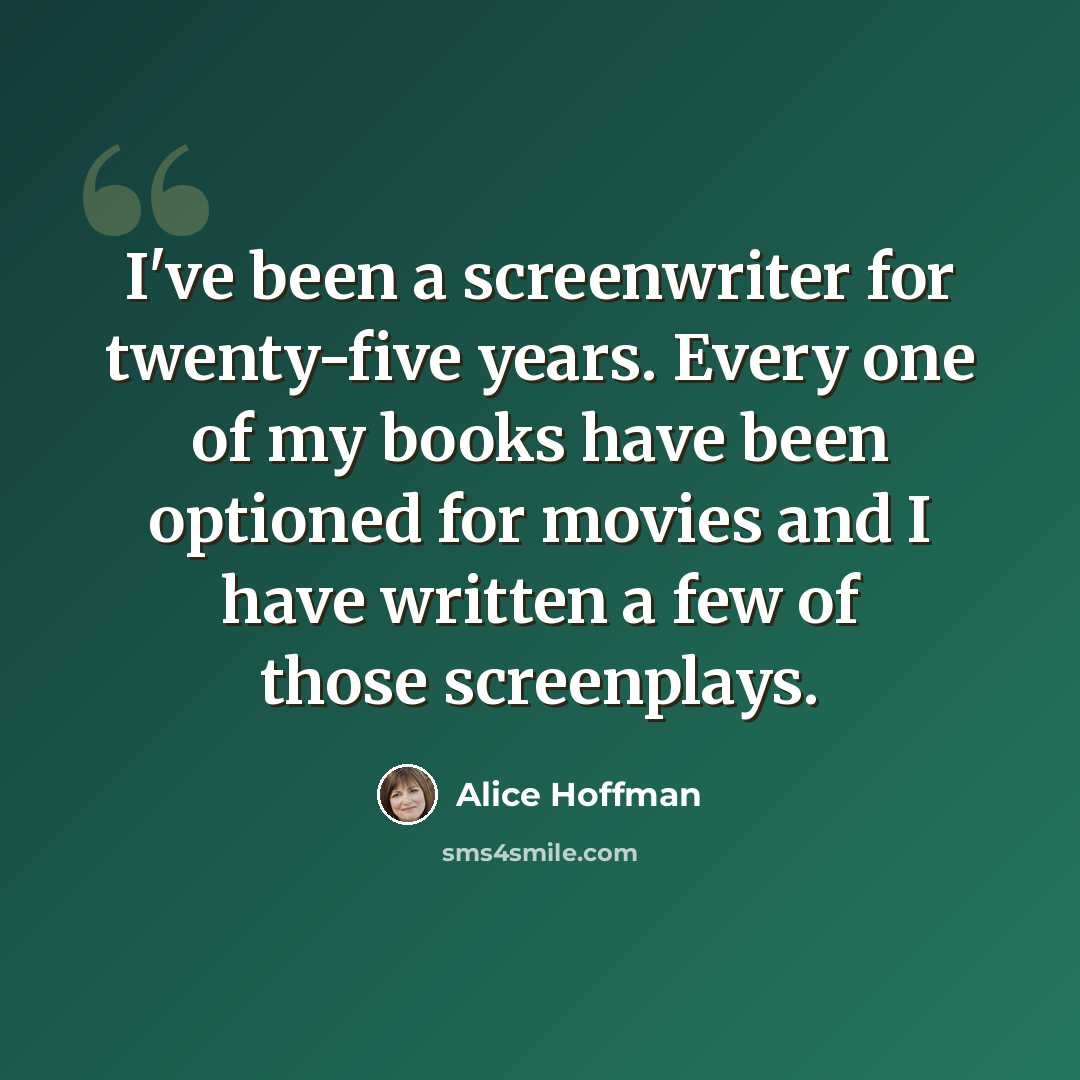 “I've been a screenwriter for twenty-five years. Every one of my books have been optioned for movies and I have written a few of those screenplays.” quote by Alice Hoffman