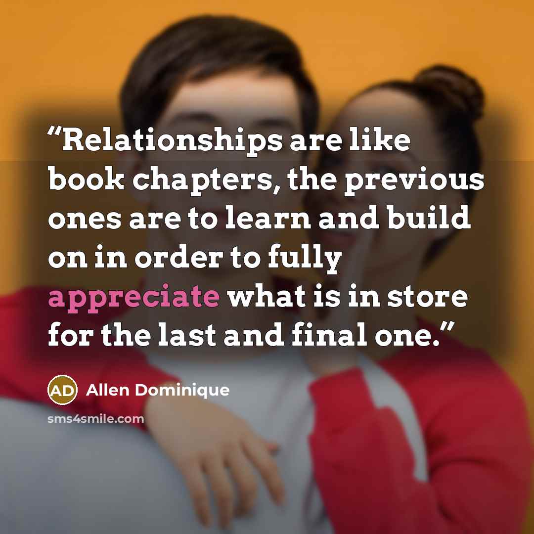 “Relationships are like book chapters, the previous ones are to learn and build on in order to fully appreciate what is in store for the last and final one.” quote by Allen Dominique