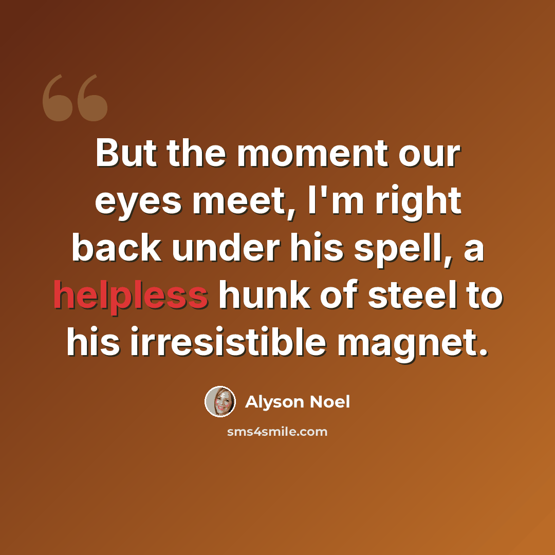 “But the moment our eyes meet, I'm right back under his spell, a helpless hunk of steel to his irresistible magnet.” quote by Alyson Noel