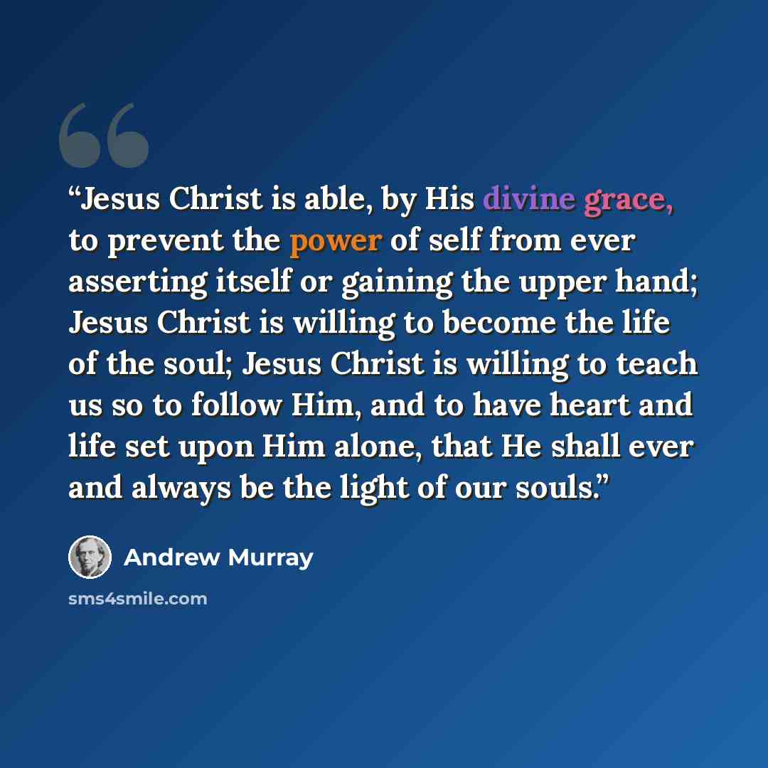 “Jesus Christ is able, by His divine grace, to prevent the power of self from ever asserting itself or gaining the upper hand; Jesus Christ is willing to become the life of the soul; Jesus Christ is willing to teach us so to follow Him, and to have heart and life set upon Him alone, that He shall…” quote by Andrew Murray