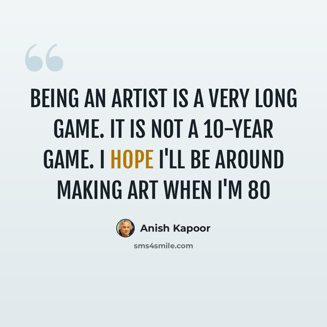 “Being an artist is a very long game. It is not a 10-year game. I hope I'll be around making art when I'm 80” quote by Anish Kapoor