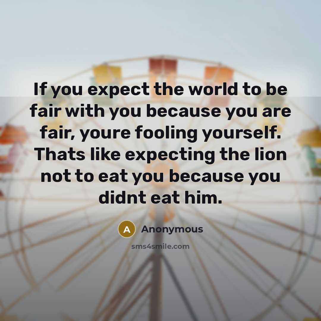 “If you expect the world to be fair with you because you are fair, youre fooling yourself. Thats like expecting the lion not to eat you because you didnt eat him.” quote by Anonymous