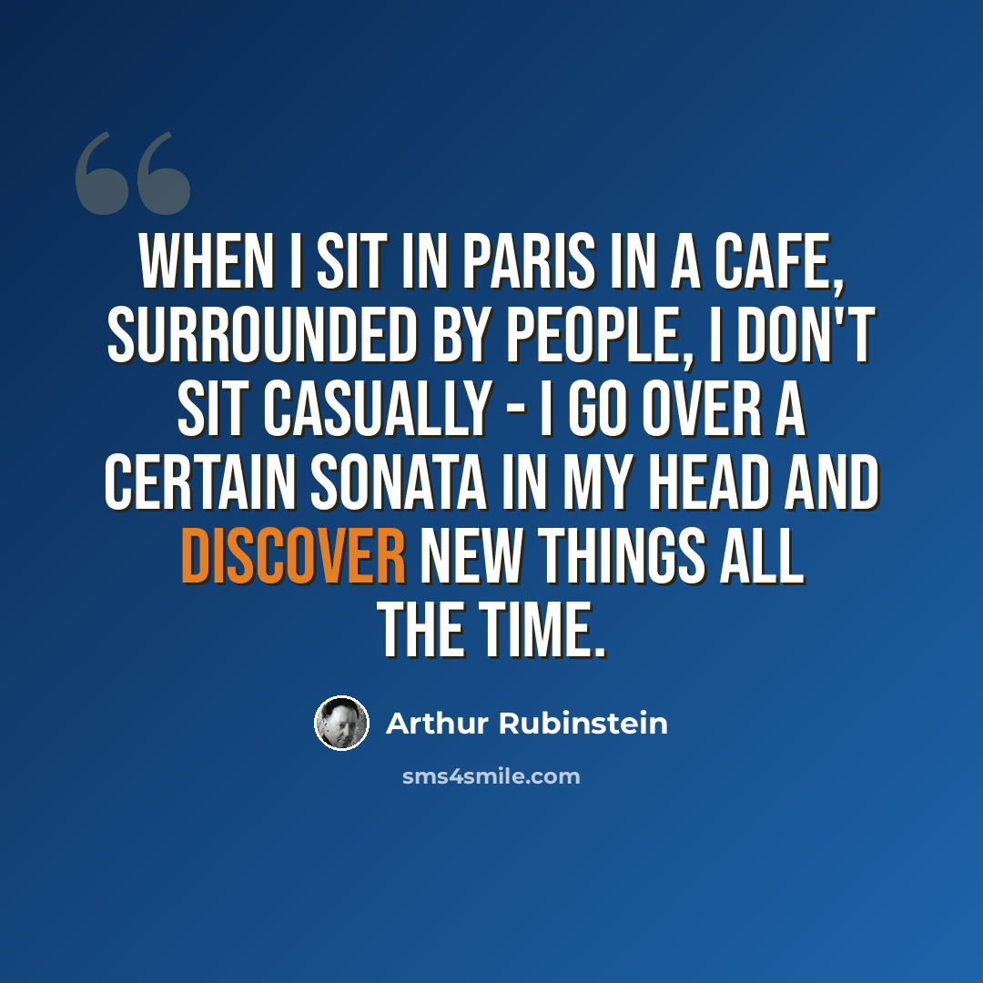 “When I sit in Paris in a cafe, surrounded by people, I don't sit casually - I go over a certain sonata in my head and discover new things all the time.” quote by Arthur Rubinstein