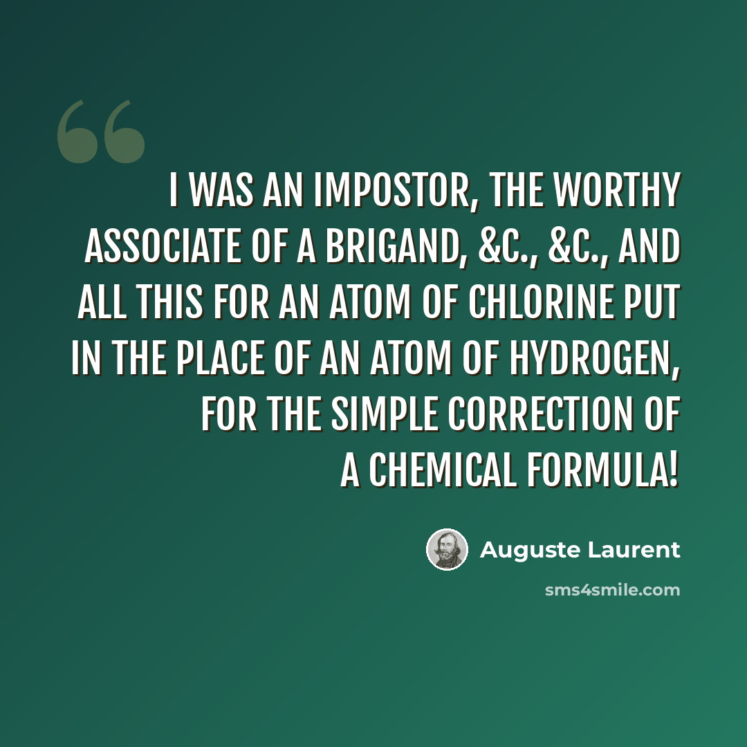 “I was an impostor, the worthy associate of a brigand, &c., &c., and all this for an atom of chlorine put in the place of an atom of hydrogen, for the simple correction of a chemical formula!” quote by Auguste Laurent