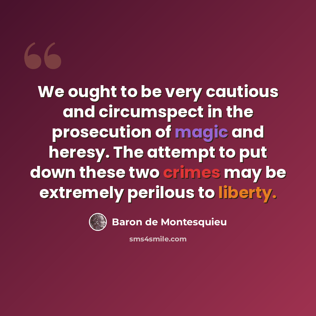 “We ought to be very cautious and circumspect in the prosecution of magic and heresy. The attempt to put down these two crimes may be extremely perilous to liberty.” quote by Baron de Montesquieu