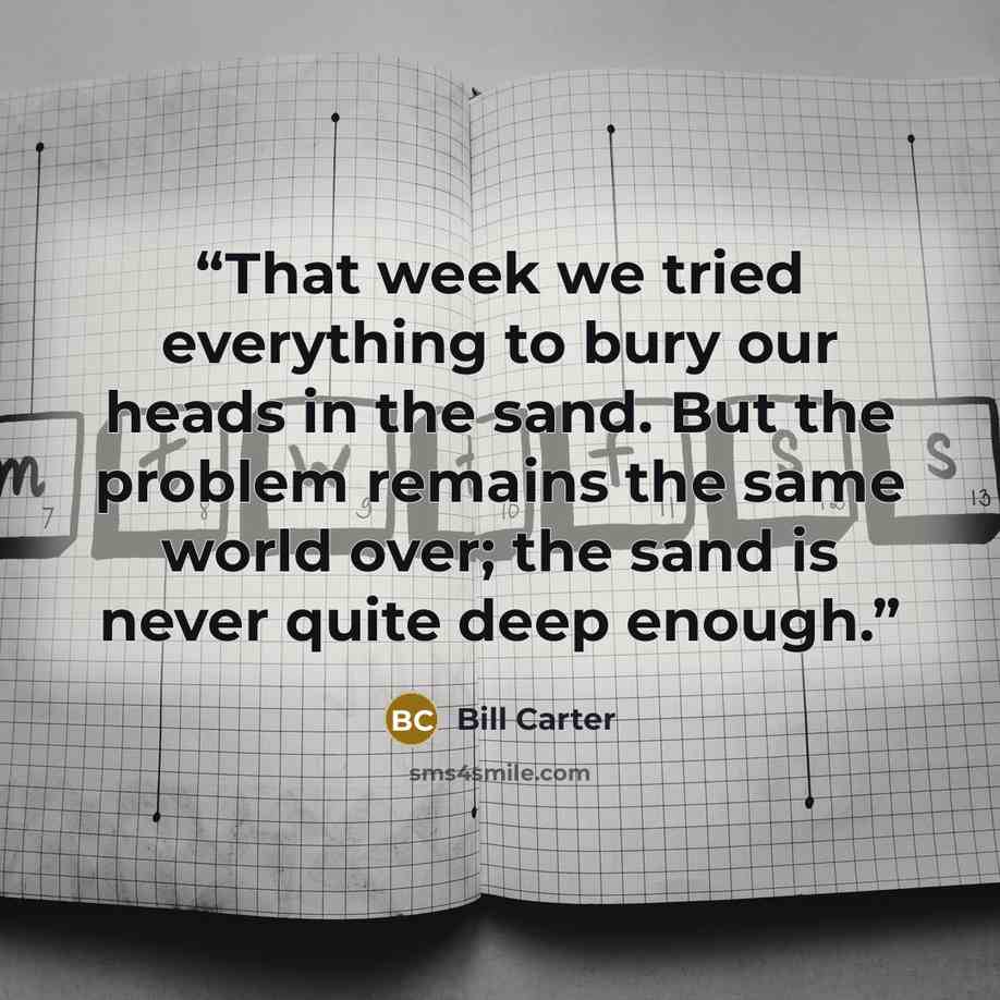 “That week we tried everything to bury our heads in the sand. But the problem remains the same world over; the sand is never quite deep enough.” quote by Bill Carter