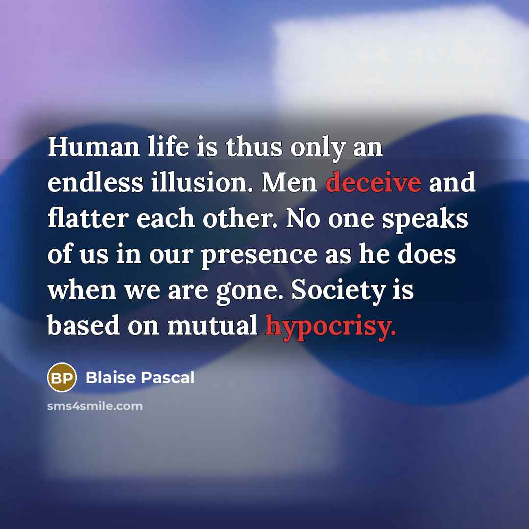 “Human life is thus only an endless illusion. Men deceive and flatter each other. No one speaks of us in our presence as he does when we are gone. Society is based on mutual hypocrisy.” quote by Blaise Pascal