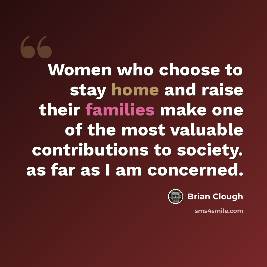 “Women who choose to stay home and raise their families make one of the most valuable contributions to society. as far as I am concerned.” quote by Brian Clough