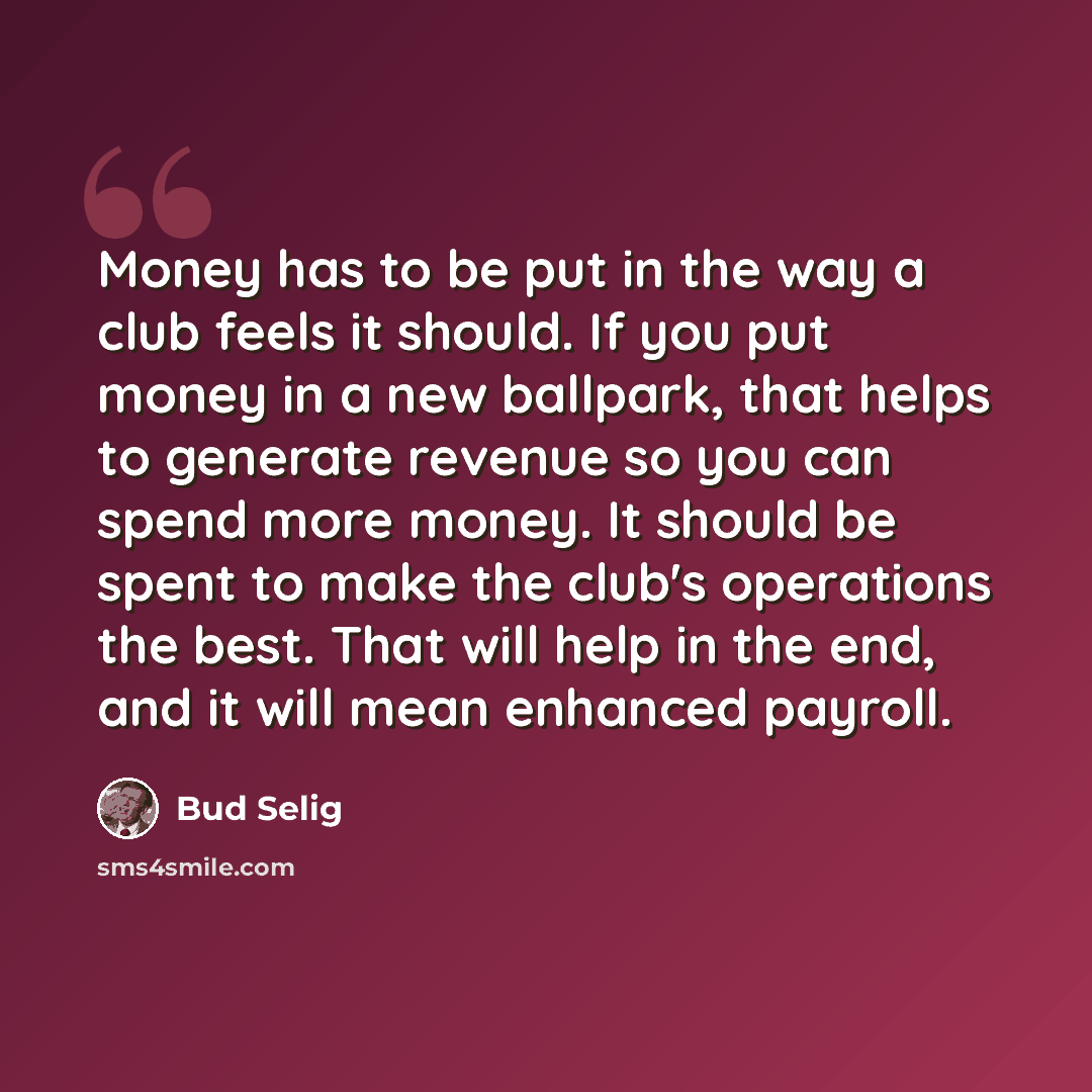 “Money has to be put in the way a club feels it should. If you put money in a new ballpark, that helps to generate revenue so you can spend more money. It should be spent to make the club's operations the best. That will help in the end, and it will mean enhanced payroll.” quote by Bud Selig