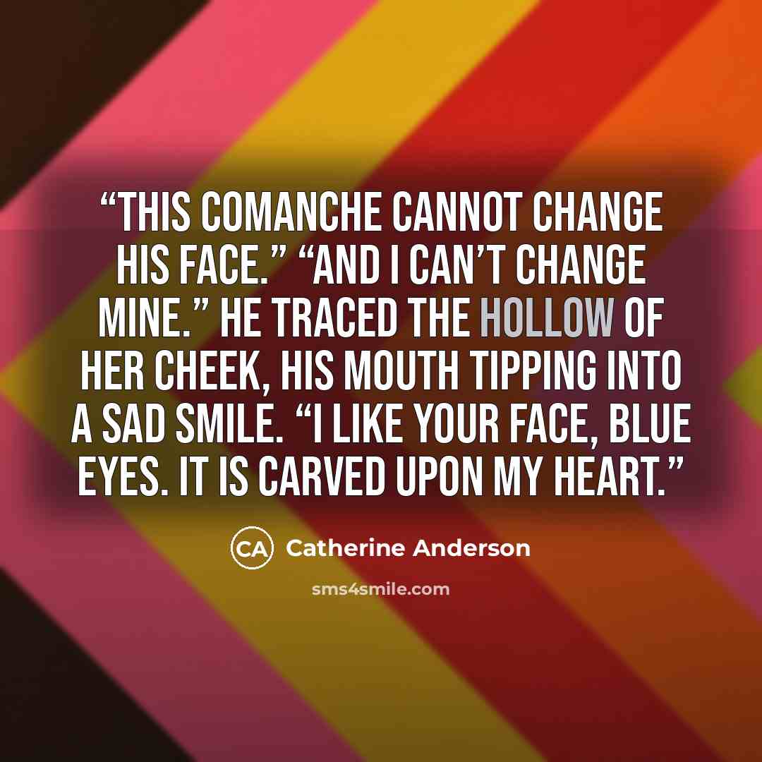“This Comanche cannot change his face.” “And I can’t change mine.” He traced the hollow of her cheek, his mouth tipping into a sad smile. “I like your face, Blue Eyes. It is carved upon my heart.” quote by Catherine Anderson
