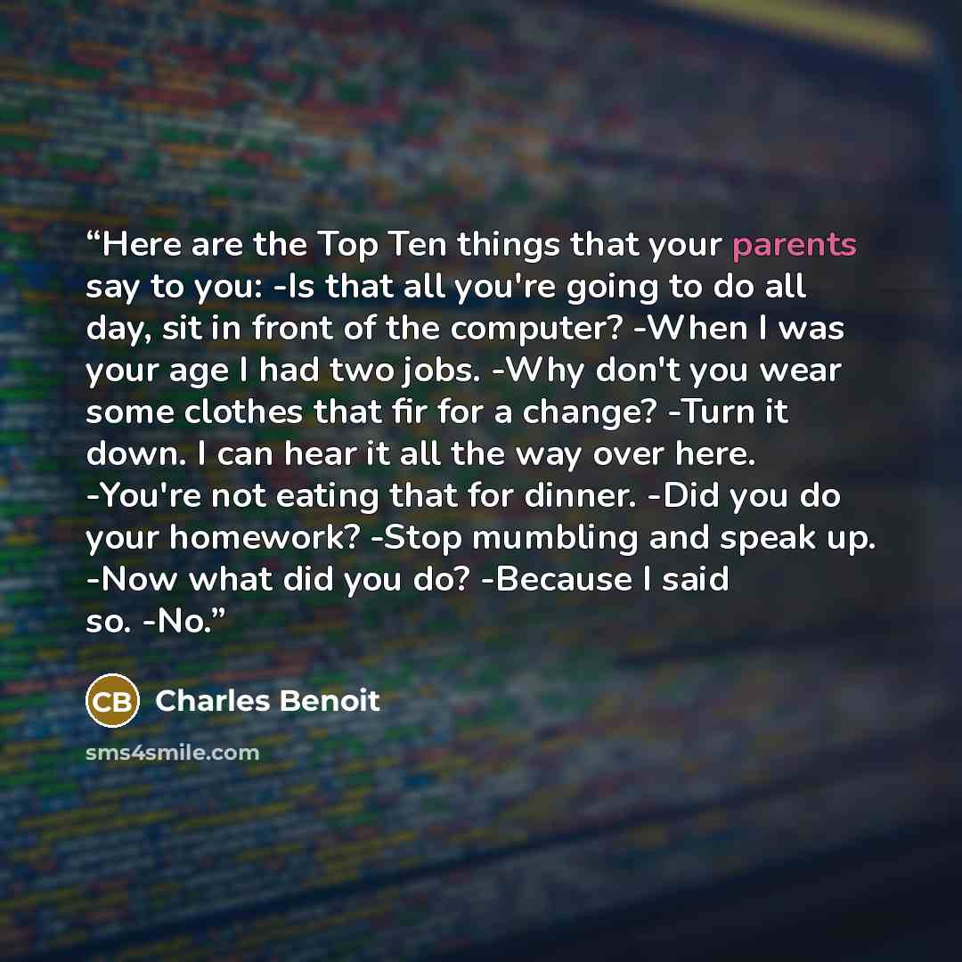 “Here are the Top Ten things that your parents say to you: -Is that all you're going to do all day, sit in front of the computer? -When I was your age I had two jobs. -Why don't you wear some clothes that fir for a change? -Turn it down. I can hear it all the way over here. -You're not eating that…” quote by Charles Benoit