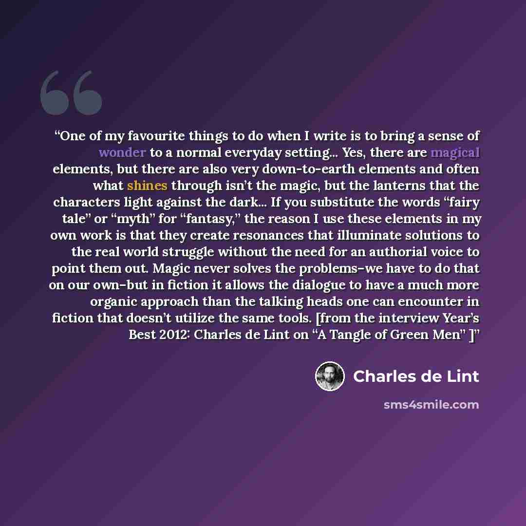 “One of my favourite things to do when I write is to bring a sense of wonder to a normal everyday setting... Yes, there are magical elements, but there are also very down-to-earth elements and often what shines through isn’t the magic, but the lanterns that the characters light against the dark…” quote by Charles de Lint
