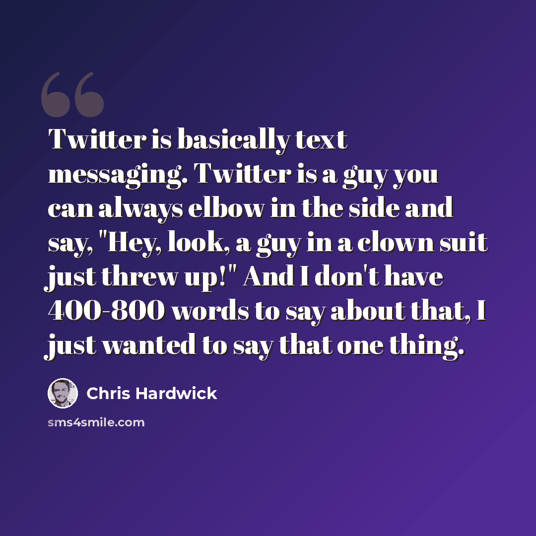 “Twitter is basically text messaging. Twitter is a guy you can always elbow in the side and say, "Hey, look, a guy in a clown suit just threw up!" And I don't have 400-800 words to say about that, I just wanted to say that one thing.” quote by Chris Hardwick