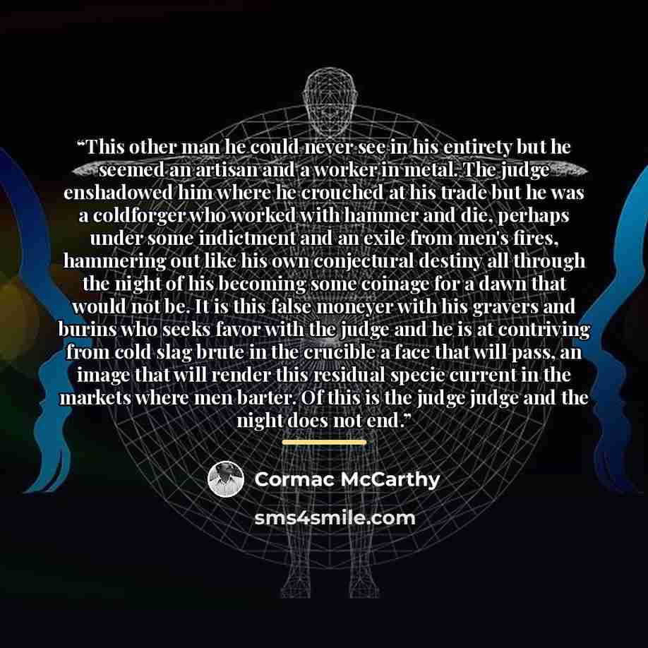 “This other man he could never see in his entirety but he seemed an artisan and a worker in metal. The judge enshadowed him where he crouched at his trade but he was a coldforger who worked with hammer and die, perhaps under some indictment and an exile from men's fires, hammering out like his own…” quote by Cormac McCarthy