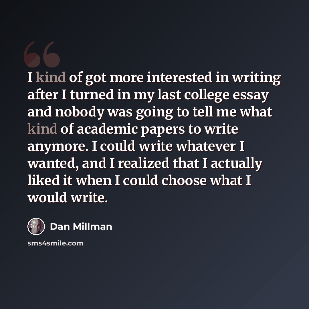 “I kind of got more interested in writing after I turned in my last college essay and nobody was going to tell me what kind of academic papers to write anymore. I could write whatever I wanted, and I realized that I actually liked it when I could choose what I would write.” quote by Dan Millman
