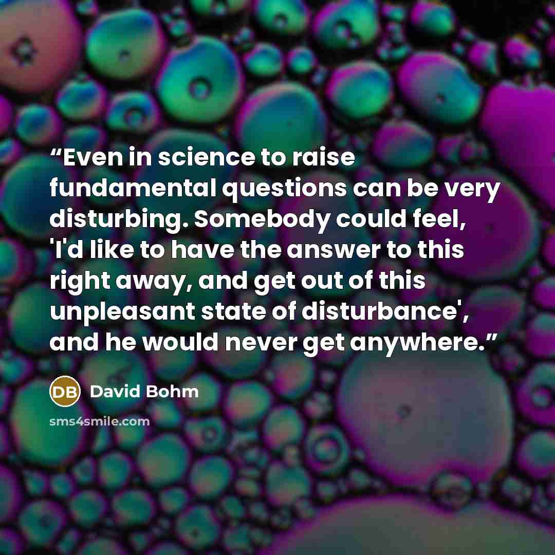 “Even in science to raise fundamental questions can be very disturbing. Somebody could feel, 'I'd like to have the answer to this right away, and get out of this unpleasant state of disturbance', and he would never get anywhere.” quote by David Bohm