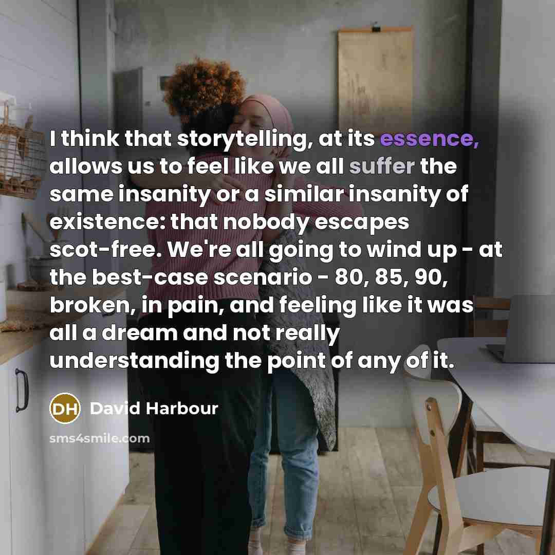 “I think that storytelling, at its essence, allows us to feel like we all suffer the same insanity or a similar insanity of existence: that nobody escapes scot-free. We're all going to wind up - at the best-case scenario - 80, 85, 90, broken, in pain, and feeling like it was all a dream and not…” quote by David Harbour