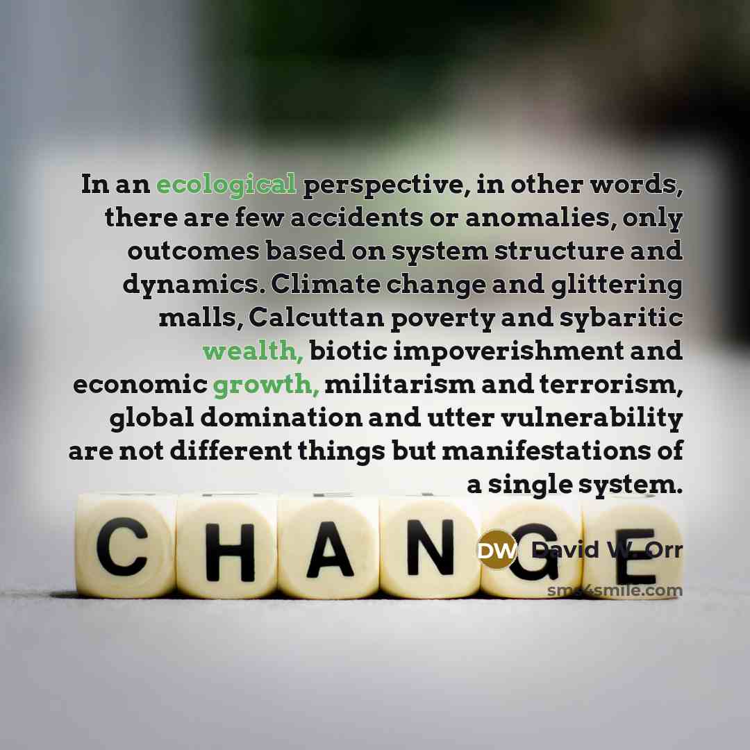 “In an ecological perspective, in other words, there are few accidents or anomalies, only outcomes based on system structure and dynamics. Climate change and glittering malls, Calcuttan poverty and sybaritic wealth, biotic impoverishment and economic growth, militarism and terrorism, global…” quote by David W. Orr