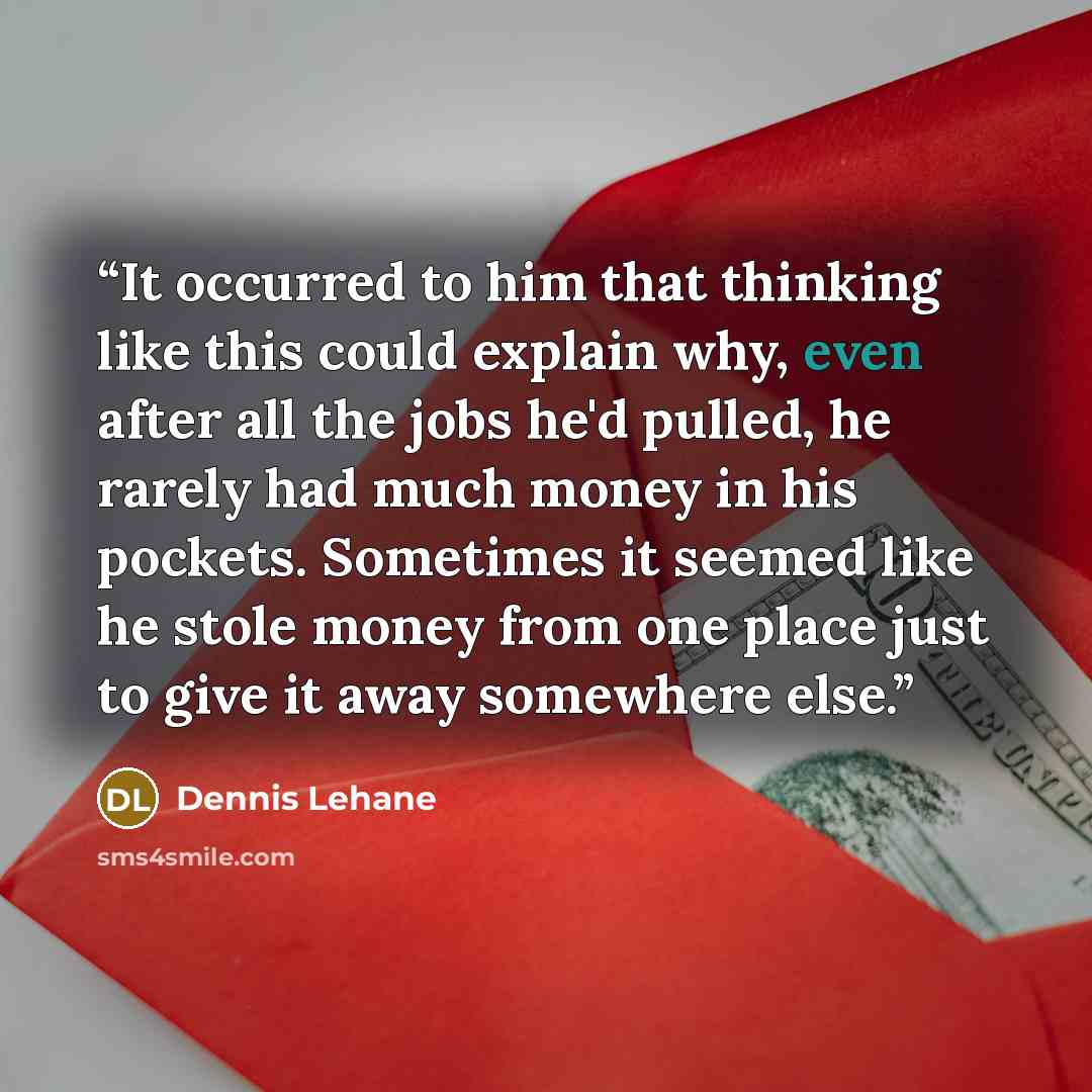 “It occurred to him that thinking like this could explain why, even after all the jobs he'd pulled, he rarely had much money in his pockets. Sometimes it seemed like he stole money from one place just to give it away somewhere else.” quote by Dennis Lehane