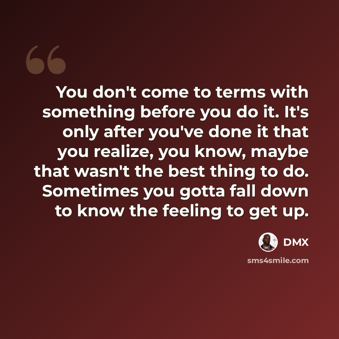 “You don't come to terms with something before you do it. It's only after you've done it that you realize, you know, maybe that wasn't the best thing to do. Sometimes you gotta fall down to know the feeling to get up.” quote by DMX