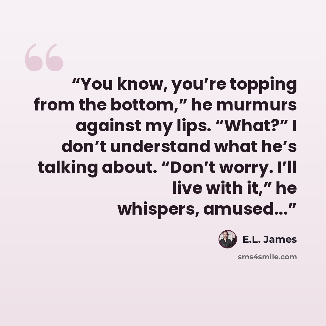 “You know, you’re topping from the bottom,” he murmurs against my lips. “What?” I don’t understand what he’s talking about. “Don’t worry. I’ll live with it,” he whispers, amused...” quote by E.L. James