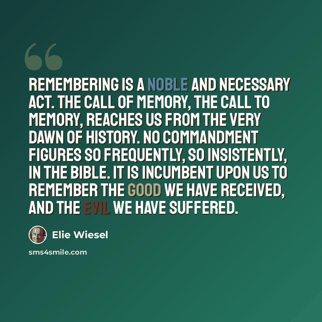 “Remembering is a noble and necessary act. The call of memory, the call to memory, reaches us from the very dawn of history. No commandment figures so frequently, so insistently, in the Bible. It is incumbent upon us to remember the good we have received, and the evil we have suffered.” quote by Elie Wiesel