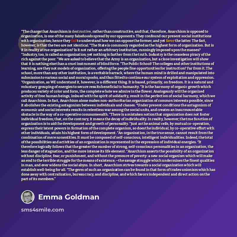 “The charge that Anarchism is destructive, rather than constructive, and that, therefore, Anarchism is opposed to organization, is one of the many falsehoods spread by our opponents. They confound our present social institutions with organization; hence they fail to understand how we can oppose the…” quote by Emma Goldman