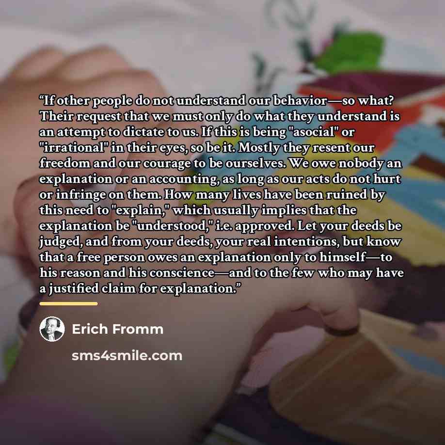 “If other people do not understand our behavior—so what? Their request that we must only do what they understand is an attempt to dictate to us. If this is being "asocial" or "irrational" in their eyes, so be it. Mostly they resent our freedom and our courage to be ourselves. We owe nobody an…” quote by Erich Fromm