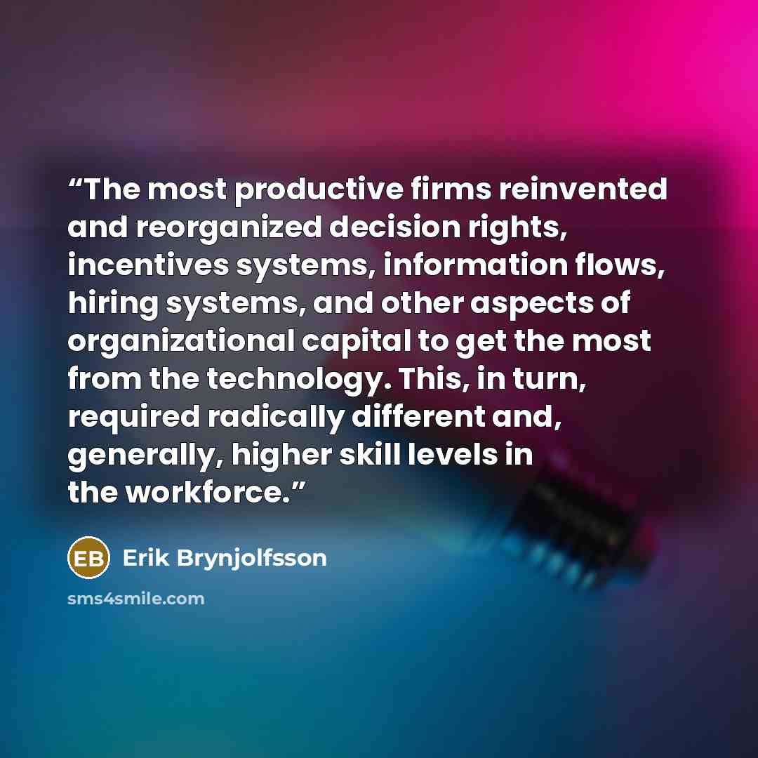 “The most productive firms reinvented and reorganized decision rights, incentives systems, information flows, hiring systems, and other aspects of organizational capital to get the most from the technology. This, in turn, required radically different and, generally, higher skill levels in the…” quote by Erik Brynjolfsson