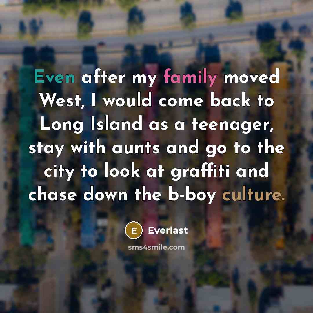 “Even after my family moved West, I would come back to Long Island as a teenager, stay with aunts and go to the city to look at graffiti and chase down the b-boy culture.” quote by Everlast