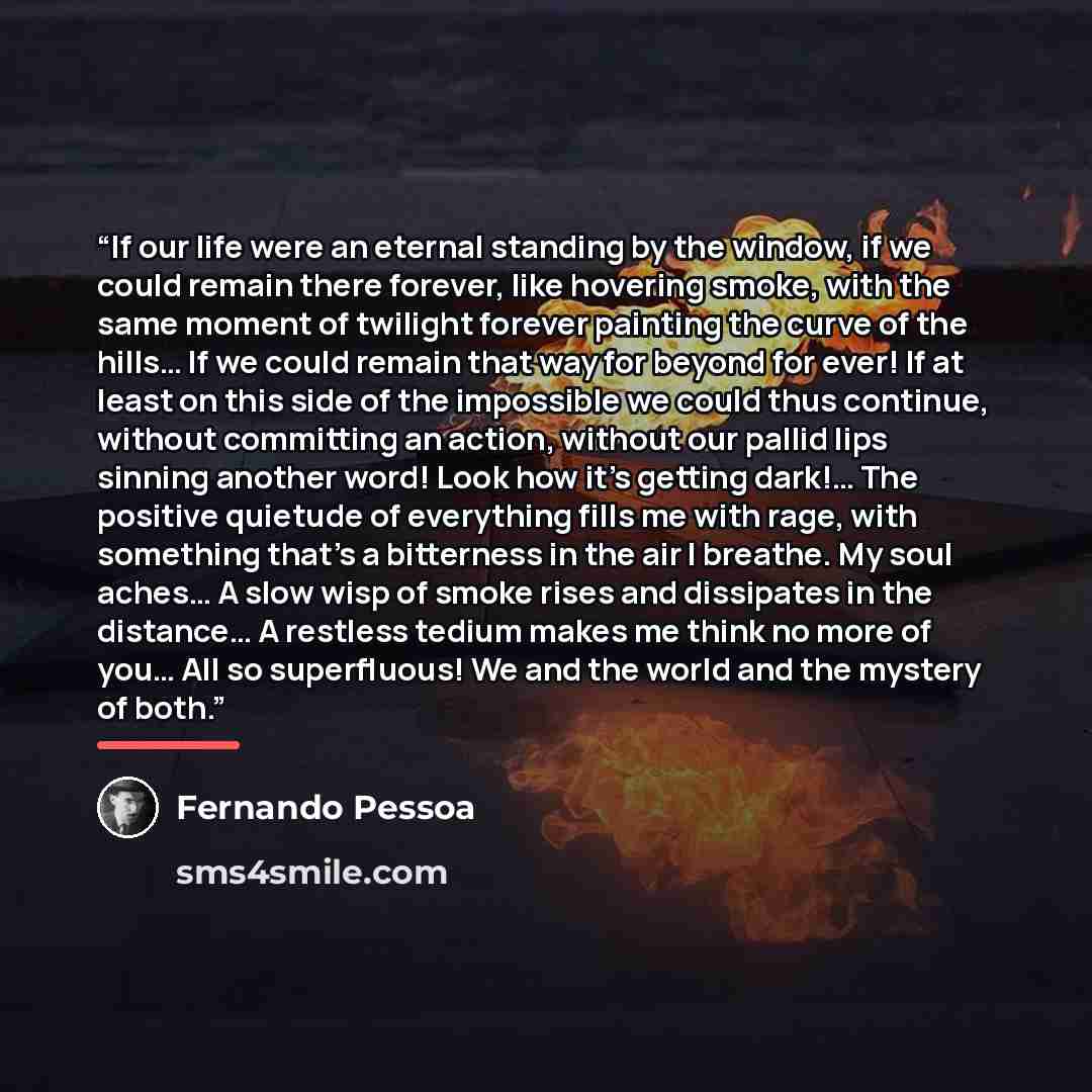 “If our life were an eternal standing by the window, if we could remain there forever, like hovering smoke, with the same moment of twilight forever painting the curve of the hills… If we could remain that way for beyond for ever! If at least on this side of the impossible we could thus continue…” quote by Fernando Pessoa