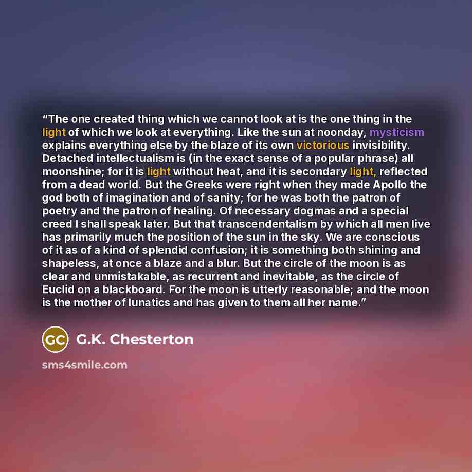 “The one created thing which we cannot look at is the one thing in the light of which we look at everything. Like the sun at noonday, mysticism explains everything else by the blaze of its own victorious invisibility. Detached intellectualism is (in the exact sense of a popular phrase) all…” quote by G.K. Chesterton