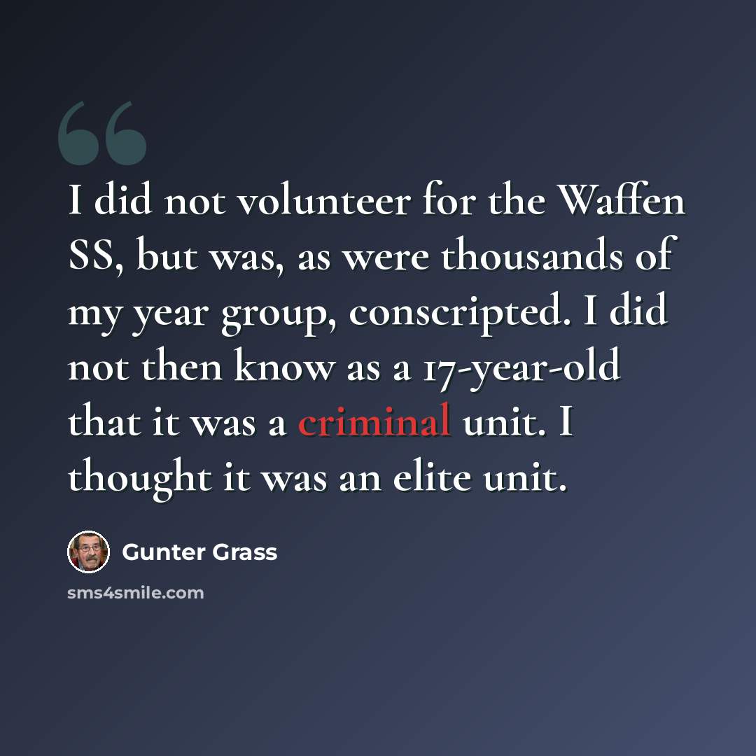“I did not volunteer for the Waffen SS, but was, as were thousands of my year group, conscripted. I did not then know as a 17-year-old that it was a criminal unit. I thought it was an elite unit.” quote by Gunter Grass