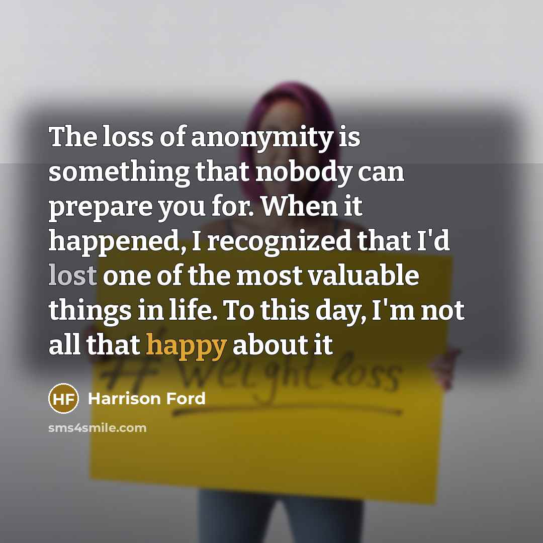 “The loss of anonymity is something that nobody can prepare you for. When it happened, I recognized that I'd lost one of the most valuable things in life. To this day, I'm not all that happy about it” quote by Harrison Ford